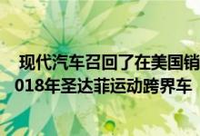  现代汽车召回了在美国销售的近44000辆2018年圣达菲和2018年圣达菲运动跨界车 
