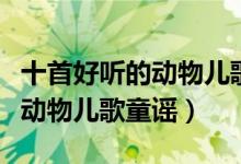 十首好听的动物儿歌（关于动物的儿歌童谣小动物儿歌童谣）