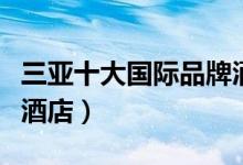三亚十大国际品牌酒店（三亚有什么国际品牌酒店）