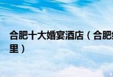 合肥十大婚宴酒店（合肥结婚酒店排行榜合肥订婚酒店去哪里）