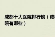 成都十大医院排行榜（成都医院排行前十成都较好的三甲医院有哪些）