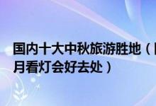 国内十大中秋旅游胜地（国内中秋节去哪里游玩好仲秋节赏月看灯会好去处）