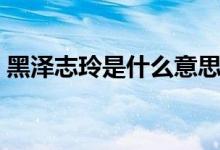 黑泽志玲是什么意思（黑泽志玲是什么意思）