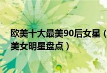 欧美十大最美90后女星（欧美90后女星颜值排行90后欧美美女明星盘点）