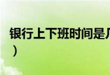 银行上下班时间是几点（银行一般是几点下班）