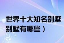 世界十大知名别墅（世界别墅排名世界有名的别墅有哪些）