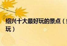 绍兴十大最好玩的景点（绍兴有什么好玩的地方绍兴哪里好玩）