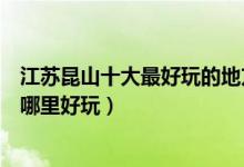 江苏昆山十大最好玩的地方（昆山好玩的地方排名昆山景点哪里好玩）