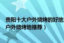 贵阳十大户外烧烤的好地方（贵阳可以自助烧烤的景区贵阳户外烧烤地推荐）