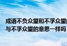 成语不负众望和不孚众望的意思分别是什么（成语不负众望与不孚众望的意思一样吗）