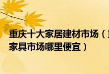 重庆十大家居建材市场（重庆建材批发市场有哪些重庆大型家具市场哪里便宜）