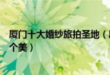厦门十大婚纱旅拍圣地（厦门适合拍婚纱照的地方一个比一个美）