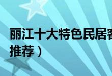 丽江十大特色民居客栈（丽江最有特色的客栈推荐）