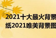 2021十大最火背景图片（2021年最火爆的壁纸2021唯美背景图）