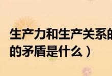 生产力和生产关系的矛盾（生产力和生产关系的矛盾是什么）