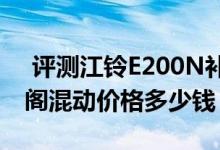  评测江铃E200N补贴后价格多少钱及十代雅阁混动价格多少钱 
