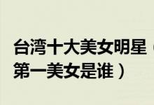台湾十大美女明星（台湾最漂亮女星盘点台湾第一美女是谁）