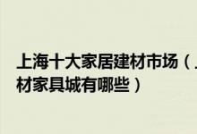 上海十大家居建材市场（上海最大的建材卖场在哪里上海建材家具城有哪些）
