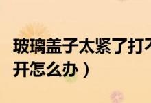 玻璃盖子太紧了打不开怎么办（盖子很紧打不开怎么办）