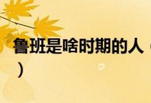 鲁班是啥时期的人（鲁班到底是什么时期的人）