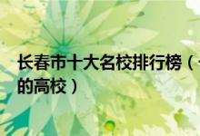 长春市十大名校排行榜（长春最好的十所大学长春市最出名的高校）
