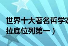 世界十大著名哲学家（世界最伟大哲学家苏格拉底位列第一）