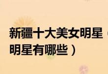 新疆十大美女明星（新疆第一美女是谁新疆女明星有哪些）