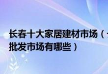 长春十大家居建材市场（长春最大建材市场在哪里长春家具批发市场有哪些）