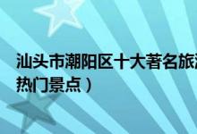 汕头市潮阳区十大著名旅游景点（潮阳区有哪些好玩的地方热门景点）