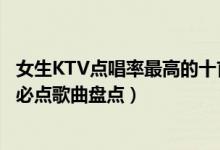 女生KTV点唱率最高的十首歌（女生KTV热门歌曲女生KTV必点歌曲盘点）
