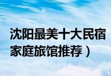 沈阳最美十大民宿（沈阳网红客栈哪里好沈阳家庭旅馆推荐）