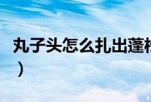 丸子头怎么扎出蓬松感（如何扎出蓬松的头发）