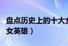 盘点历史上的十大女英雄（中国历史上著名的女英雄）