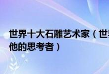世界十大石雕艺术家（世界十大著名雕塑艺术家介绍罗丹与他的思考者）