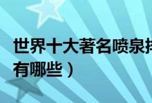 世界十大著名喷泉排行榜（全球知名音乐喷泉有哪些）