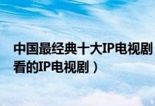 中国最经典十大IP电视剧（高分好评的IP剧有哪些有什么好看的IP电视剧）