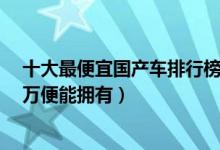 十大最便宜国产车排行榜（价格最低的国产车有哪些不到3万便能拥有）
