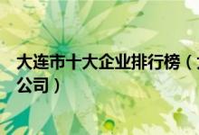 大连市十大企业排行榜（大连公司排名前十强大连著名上市公司）