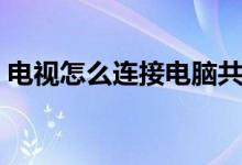 电视怎么连接电脑共享（电视怎么连接电脑）