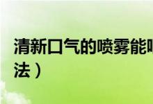 清新口气的喷雾能咽下去吗（清新口气的小方法）