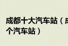 成都十大汽车站（成都汽车站排行榜成都有几个汽车站）