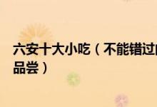 六安十大小吃（不能错过的六安著名小吃这些六安美食值得品尝）
