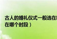 古人的婚礼仪式一般选在哪个时间（古人的婚礼仪式一般选在哪个时段）