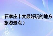 石家庄十大最好玩的地方（石家庄哪里最好玩石家庄好玩的旅游景点）