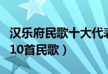 汉乐府民歌十大代表作品（汉乐府中最经典的10首民歌）