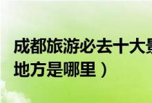 成都旅游必去十大景点推荐（成都最值得去的地方是哪里）