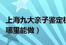 上海九大亲子鉴定机构排名（上海亲子鉴定在哪里能做）