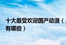 十大最受欢迎国产动漫（人气最高的国漫盘点国产最火动漫有哪些）