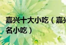 嘉兴十大小吃（嘉兴特色小吃排行嘉兴有什么名小吃）