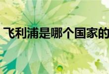 飞利浦是哪个国家的（飞利浦主要生产什么）